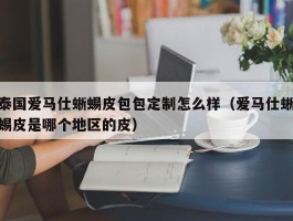 泰国爱马仕蜥蜴皮包包定制怎么样（爱马仕蜥蜴皮是哪个地区的皮）
