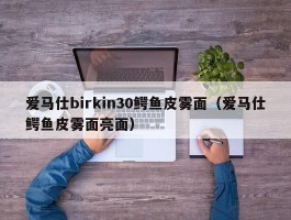 爱马仕birkin30鳄鱼皮雾面（爱马仕鳄鱼皮雾面亮面）