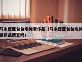 马来西亚包包地摊奢侈品（马来西亚包包地摊奢侈品便宜吗）