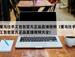 爱马仕手工包包官方正品直播视频（爱马仕手工包包官方正品直播视频大全）