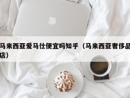 马来西亚爱马仕便宜吗知乎（马来西亚奢侈品店）