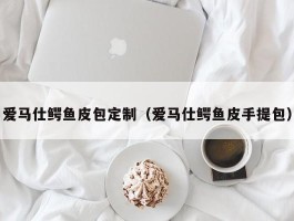 爱马仕鳄鱼皮包定制（爱马仕鳄鱼皮手提包）
