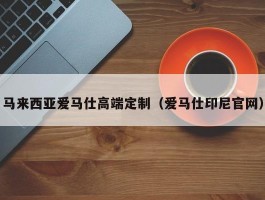 马来西亚爱马仕高端定制（爱马仕印尼官网）