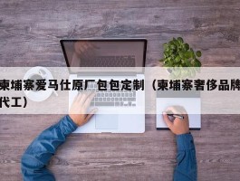 柬埔寨爱马仕原厂包包定制（柬埔寨奢侈品牌代工）