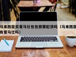 马来西亚买爱马仕包包需要配货吗（马来西亚有爱马仕吗）