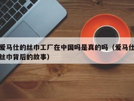 爱马仕的丝巾工厂在中国吗是真的吗（爱马仕丝巾背后的故事）