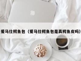 爱马仕鳄鱼包（爱马仕鳄鱼包是真鳄鱼皮吗）