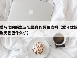 爱马仕的鳄鱼皮包是真的鳄鱼皮吗（爱马仕鳄鱼皮包包什么价）