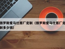 俄罗斯爱马仕原厂定制（俄罗斯爱马仕原厂定制多少钱）