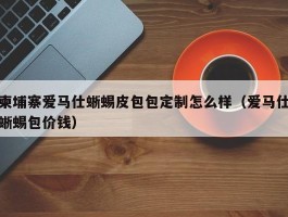 柬埔寨爱马仕蜥蜴皮包包定制怎么样（爱马仕蜥蜴包价钱）