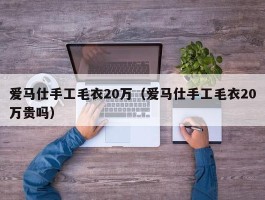 爱马仕手工毛衣20万（爱马仕手工毛衣20万贵吗）