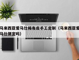 马来西亚爱马仕稀有皮手工定制（马来西亚爱马仕便宜吗）