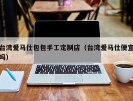 台湾爱马仕包包手工定制店（台湾爱马仕便宜吗）