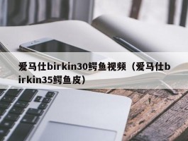 爱马仕birkin30鳄鱼视频（爱马仕birkin35鳄鱼皮）