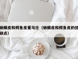 蜥蜴皮和鳄鱼皮爱马仕（蜥蜴皮和鳄鱼皮的优缺点）