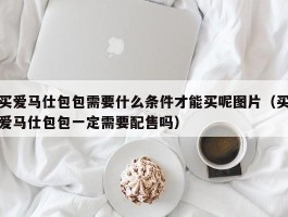买爱马仕包包需要什么条件才能买呢图片（买爱马仕包包一定需要配售吗）