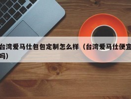 台湾爱马仕包包定制怎么样（台湾爱马仕便宜吗）