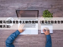 爱马仕白金包手工制作视频（爱马仕铂金包使用方法）