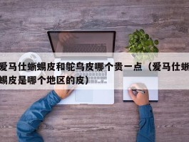 爱马仕蜥蜴皮和鸵鸟皮哪个贵一点（爱马仕蜥蜴皮是哪个地区的皮）