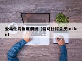 爱马仕鳄鱼皮澳洲（爱马仕鳄鱼皮brikin）