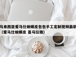 马来西亚爱马仕蜥蜴皮包包手工定制视频最新（爱马仕蜥蜴皮 喜马拉雅）