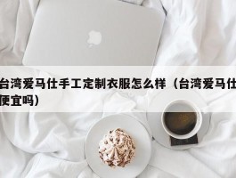 台湾爱马仕手工定制衣服怎么样（台湾爱马仕便宜吗）