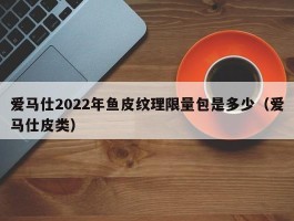 爱马仕2022年鱼皮纹理限量包是多少（爱马仕皮类）