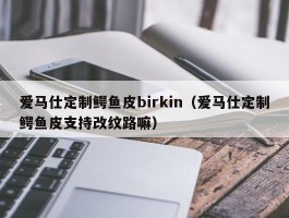爱马仕定制鳄鱼皮birkin（爱马仕定制鳄鱼皮支持改纹路嘛）