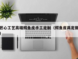 匠心工艺高端鳄鱼皮手工定制（鳄鱼皮具定做）