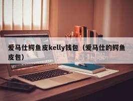 爱马仕鳄鱼皮kelly钱包（爱马仕的鳄鱼皮包）