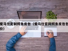 爱马仕定制鳄鱼皮包（爱马仕官网鳄鱼皮包包价）