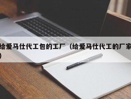 给爱马仕代工包的工厂（给爱马仕代工的厂家）