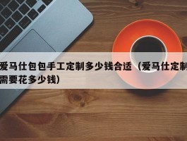 爱马仕包包手工定制多少钱合适（爱马仕定制需要花多少钱）