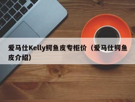 爱马仕Kelly鳄鱼皮专柜价（爱马仕鳄鱼皮介绍）