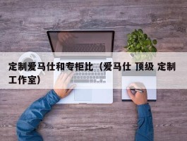 定制爱马仕和专柜比（爱马仕 顶级 定制 工作室）