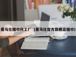 爱马仕围巾代工厂（爱马仕官方旗舰店围巾）