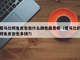 爱马仕鳄鱼皮包包什么颜色最贵呢（爱马仕的鳄鱼皮包包多钱?）