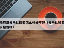 稀有皮爱马仕回收怎么样好不好（爱马仕稀有皮包价格）