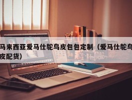 马来西亚爱马仕鸵鸟皮包包定制（爱马仕鸵鸟皮配货）