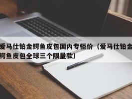 爱马仕铂金鳄鱼皮包国内专柜价（爱马仕铂金鳄鱼皮包全球三个限量款）