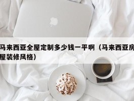 马来西亚全屋定制多少钱一平啊（马来西亚房屋装修风格）