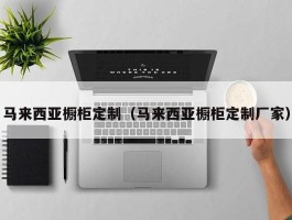 马来西亚橱柜定制（马来西亚橱柜定制厂家）