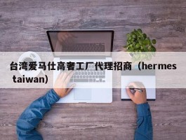 台湾爱马仕高奢工厂代理招商（hermes taiwan）