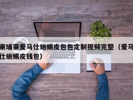 柬埔寨爱马仕蜥蜴皮包包定制视频完整（爱马仕蜥蜴皮钱包）