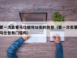 第一次去爱马仕就可以买的包包（第一次买爱马仕包有门槛吗）
