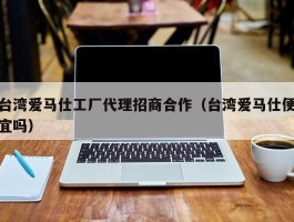 台湾爱马仕工厂代理招商合作（台湾爱马仕便宜吗）