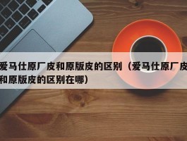 爱马仕原厂皮和原版皮的区别（爱马仕原厂皮和原版皮的区别在哪）