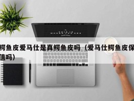 鳄鱼皮爱马仕是真鳄鱼皮吗（爱马仕鳄鱼皮保值吗）