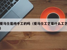 爱马仕是纯手工的吗（爱马仕工艺是什么工艺）