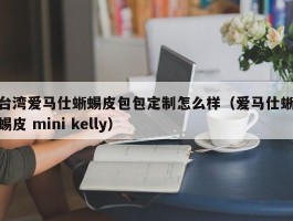 台湾爱马仕蜥蜴皮包包定制怎么样（爱马仕蜥蜴皮 mini kelly）